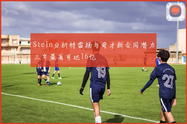 Stein分析特雷杨与奇才新合同潜力三年最高可达16亿