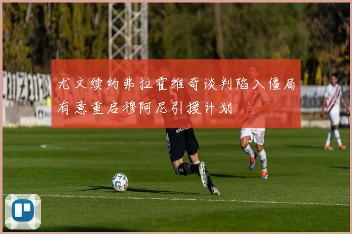 尤文续约弗拉霍维奇谈判陷入僵局有意重启穆阿尼引援计划