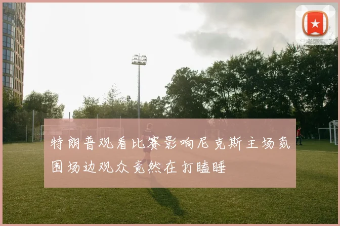 特朗普观看比赛影响尼克斯主场氛围场边观众竟然在打瞌睡