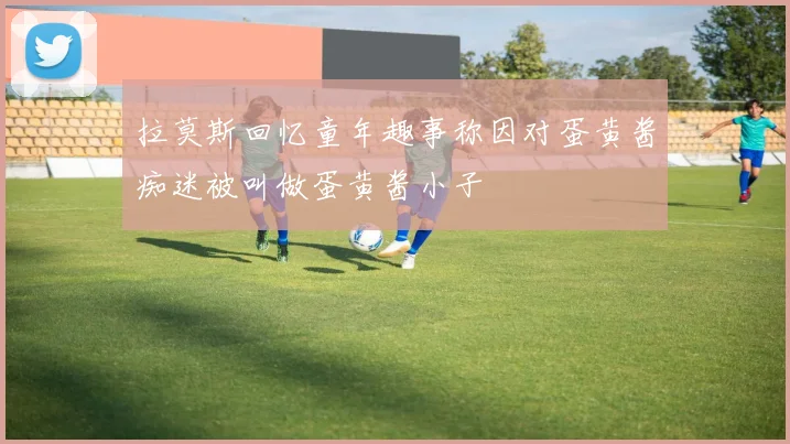 拉莫斯回忆童年趣事称因对蛋黄酱痴迷被叫做蛋黄酱小子