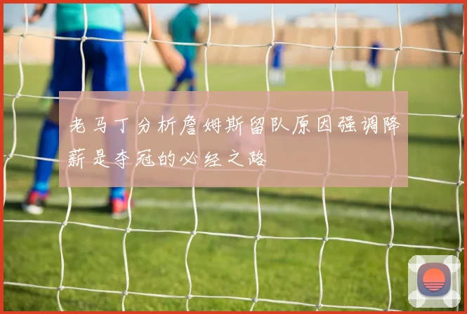 老马丁分析詹姆斯留队原因强调降薪是夺冠的必经之路
