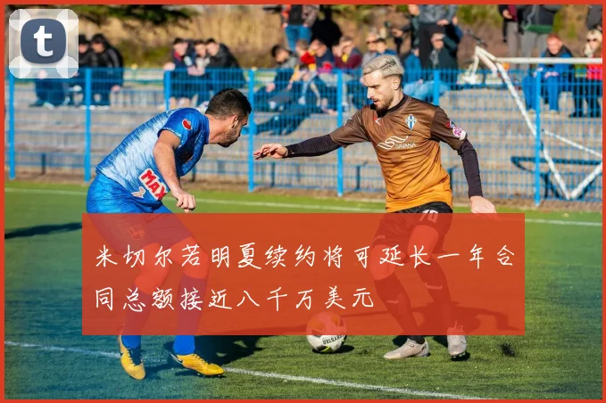 米切尔若明夏续约将可延长一年合同总额接近八千万美元
