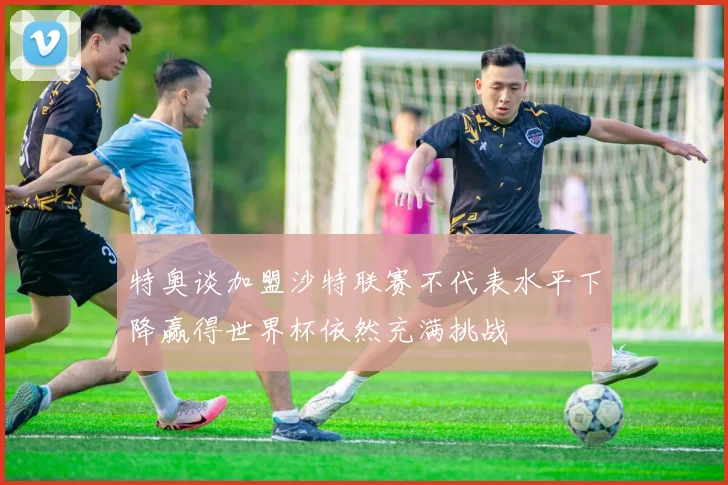 特奥谈加盟沙特联赛不代表水平下降赢得世界杯依然充满挑战
