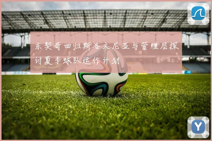 东契奇回归斯洛文尼亚与管理层探讨夏季球队运作计划