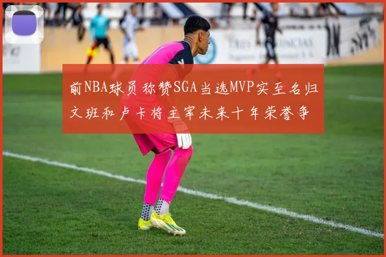 前NBA球员称赞SGA当选MVP实至名归文班和卢卡将主宰未来十年荣誉争夺