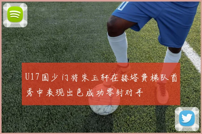 U17国少门将朱玉轩在赫塔费梯队首秀中表现出色成功零封对手