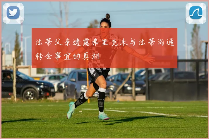 法蒂父亲透露弗里克未与法蒂沟通转会事宜的真相
