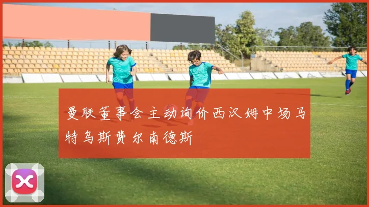 曼联董事会主动询价西汉姆中场马特乌斯费尔南德斯