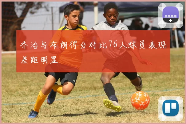 乔治与布朗得分对比76人球员表现差距明显